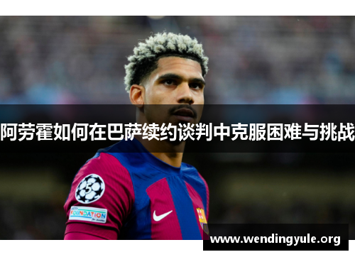 阿劳霍如何在巴萨续约谈判中克服困难与挑战