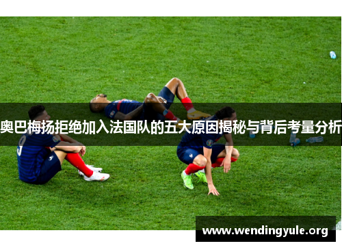 奥巴梅扬拒绝加入法国队的五大原因揭秘与背后考量分析