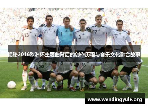 揭秘2016欧洲杯主题曲背后的创作历程与音乐文化融合故事