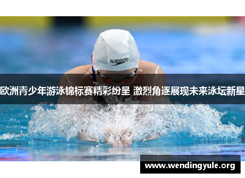 欧洲青少年游泳锦标赛精彩纷呈 激烈角逐展现未来泳坛新星