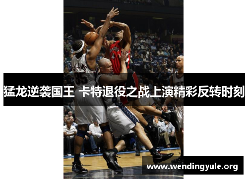 猛龙逆袭国王 卡特退役之战上演精彩反转时刻