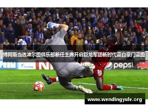 博阿斯当选波尔图俱乐部新任主席开启巨龙军团新时代蓝白豪门蓝图