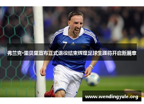 弗兰克·里贝里宣布正式退役结束辉煌足球生涯将开启新篇章