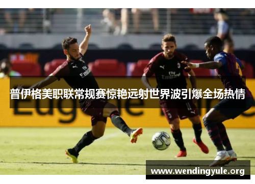 普伊格美职联常规赛惊艳远射世界波引爆全场热情