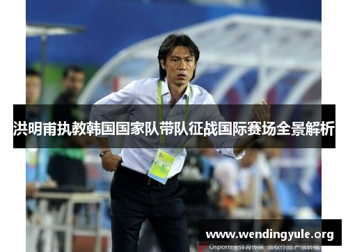 洪明甫执教韩国国家队带队征战国际赛场全景解析