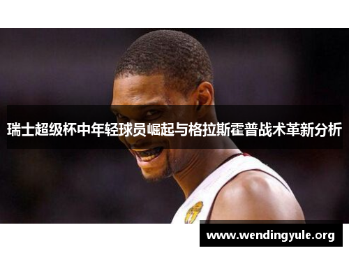 瑞士超级杯中年轻球员崛起与格拉斯霍普战术革新分析