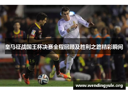 皇马征战国王杯决赛全程回顾及胜利之路精彩瞬间