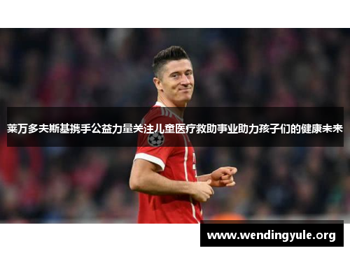 莱万多夫斯基携手公益力量关注儿童医疗救助事业助力孩子们的健康未来